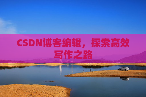 CSDN博客编辑,探索高效写作之路 CSDN博客编辑,探索高效写作之路